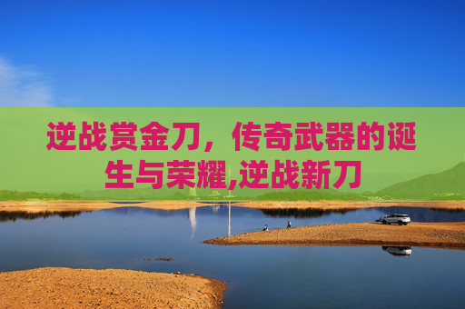 逆战赏金刀，传奇武器的诞生与荣耀,逆战新刀