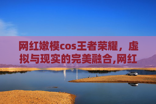 网红嫩模cos王者荣耀，虚拟与现实的完美融合,网红嫩模cos王者荣耀女英雄貂蝉