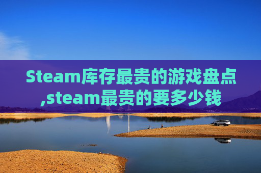 Steam库存最贵的游戏盘点,steam最贵的要多少钱