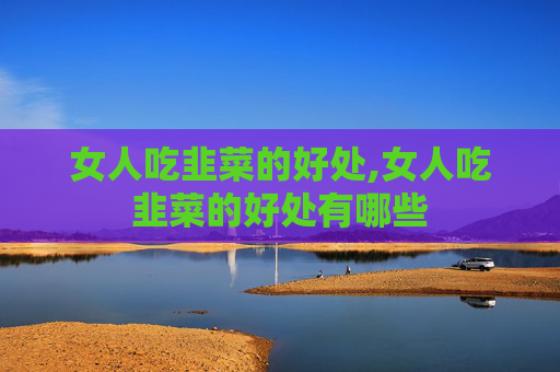 女人吃韭菜的好处,女人吃韭菜的好处有哪些