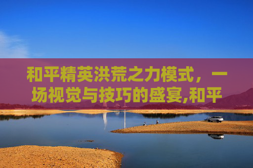 和平精英洪荒之力模式，一场视觉与技巧的盛宴,和平精英洪荒之力模式怎么玩