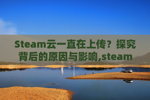 Steam云一直在上传？探究背后的原因与影响,steam上传到云和本地有什么区别