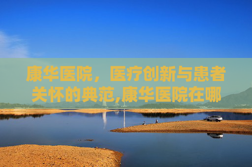 康华医院，医疗创新与患者关怀的典范,康华医院在哪里