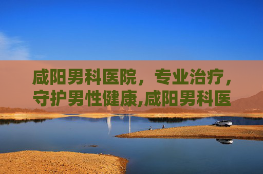 咸阳男科医院，专业治疗，守护男性健康,咸阳男科医院排名