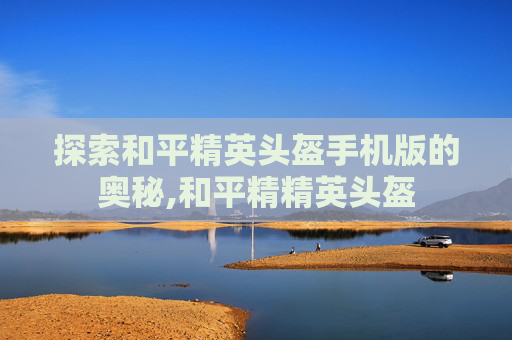 探索和平精英头盔手机版的奥秘,和平精精英头盔