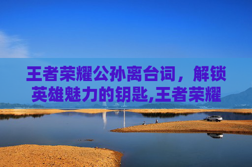 王者荣耀公孙离台词，解锁英雄魅力的钥匙,王者荣耀公孙离台词语录