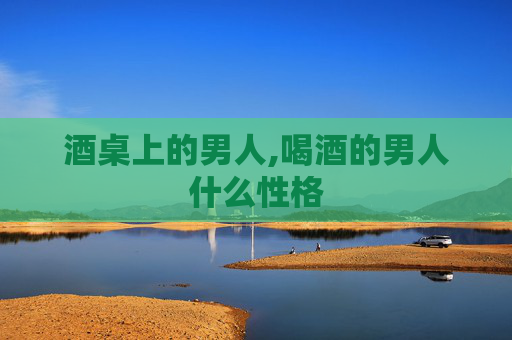 酒桌上的男人,喝酒的男人什么性格