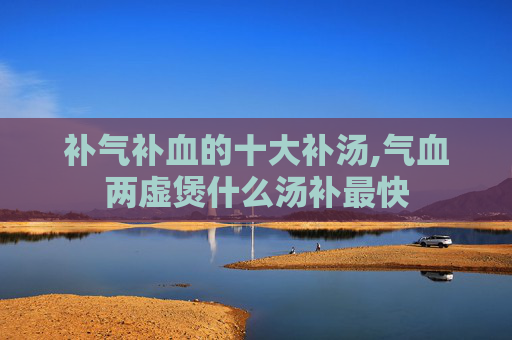 补气补血的十大补汤,气血两虚煲什么汤补最快