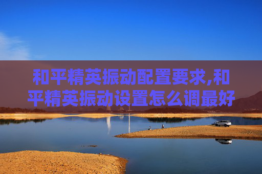 和平精英振动配置要求,和平精英振动设置怎么调最好