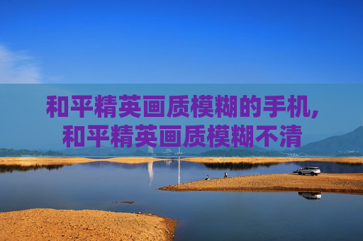 和平精英画质模糊的手机,和平精英画质模糊不清