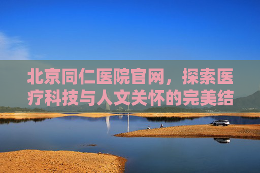 北京同仁医院官网，探索医疗科技与人文关怀的完美结合,北京同仁医院官网APP