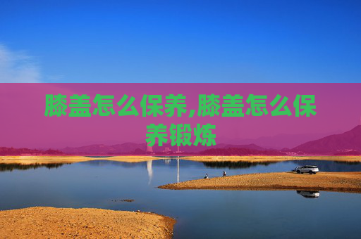 膝盖怎么保养,膝盖怎么保养锻炼