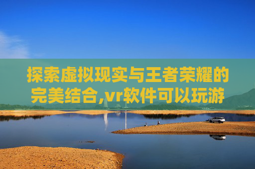 探索虚拟现实与王者荣耀的完美结合,vr软件可以玩游戏