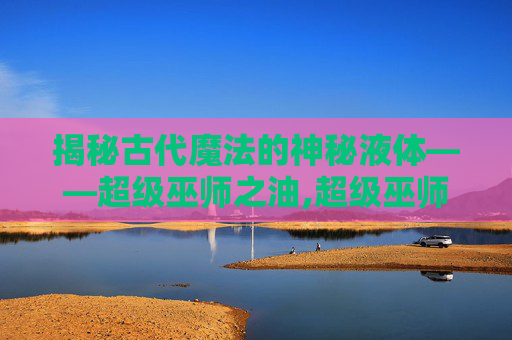 揭秘古代魔法的神秘液体——超级巫师之油,超级巫师之油配方