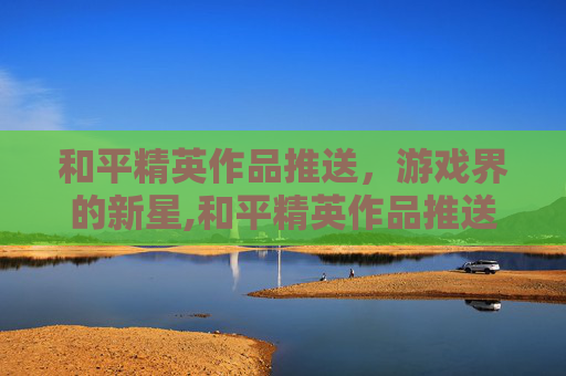 和平精英作品推送，游戏界的新星,和平精英作品推送怎么关闭