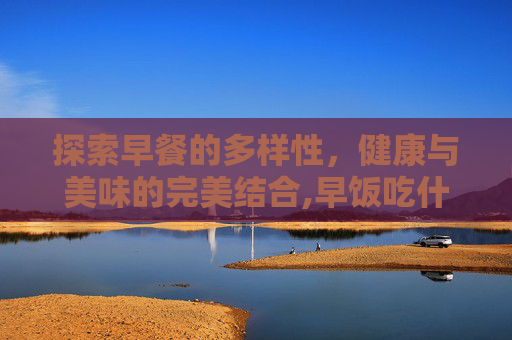 探索早餐的多样性，健康与美味的完美结合,早饭吃什么好吃又简单又营养