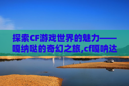 探索CF游戏世界的魅力——嘎纳哒的奇幻之旅,cf嘎呐达是哪个角色