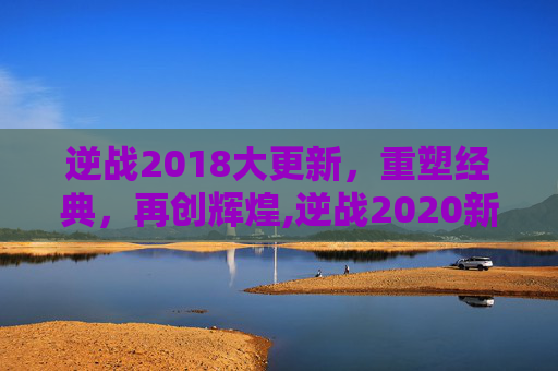 逆战2018大更新，重塑经典，再创辉煌,逆战2020新版本