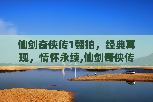 仙剑奇侠传1翻拍，经典再现，情怀永续,仙剑奇侠传1翻拍什么时候上映