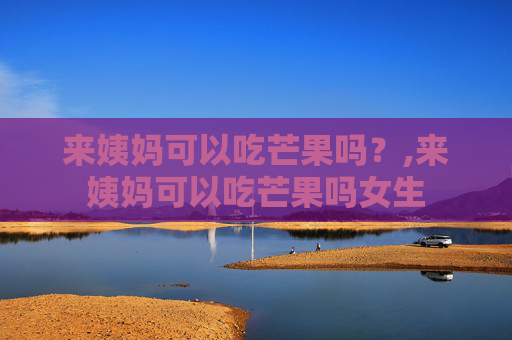 来姨妈可以吃芒果吗？,来姨妈可以吃芒果吗女生