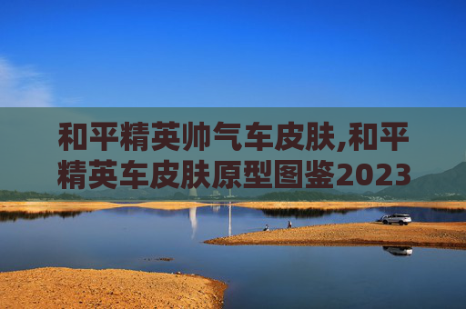 和平精英帅气车皮肤,和平精英车皮肤原型图鉴2023最新版本