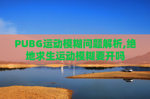PUBG运动模糊问题解析,绝地求生运动模糊要开吗
