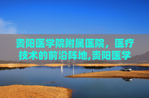 贵阳医学院附属医院，医疗技术的前沿阵地,贵阳医学院附属医院 咨询电话