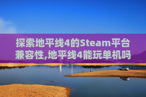 探索地平线4的Steam平台兼容性,地平线4能玩单机吗
