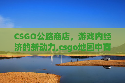 CSGO公路商店，游戏内经济的新动力,csgo地图中商店在哪