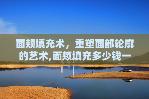 面颊填充术，重塑面部轮廓的艺术,面颊填充多少钱一次