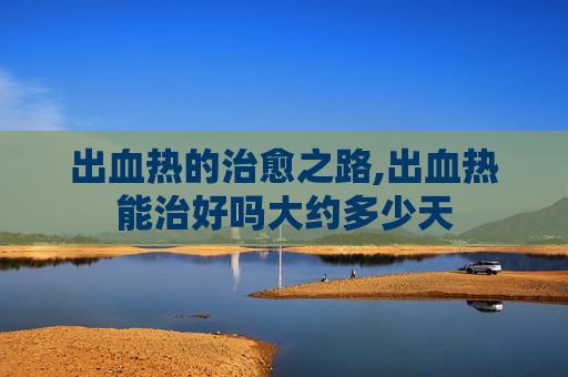 出血热的治愈之路,出血热能治好吗大约多少天