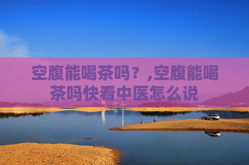 空腹能喝茶吗？,空腹能喝茶吗快看中医怎么说
