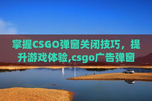 掌握CSGO弹窗关闭技巧，提升游戏体验,csgo广告弹窗