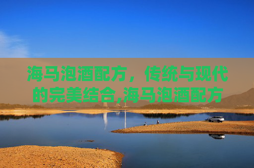海马泡酒配方，传统与现代的完美结合,海马泡酒配方大全和禁忌