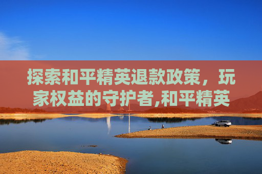 探索和平精英退款政策，玩家权益的守护者,和平精英可以退钱的吗怎么退