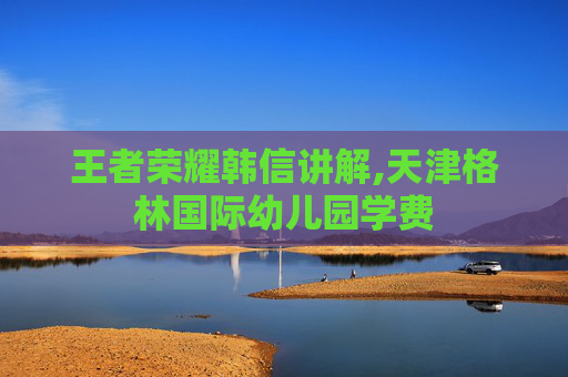 王者荣耀韩信讲解,天津格林国际幼儿园学费