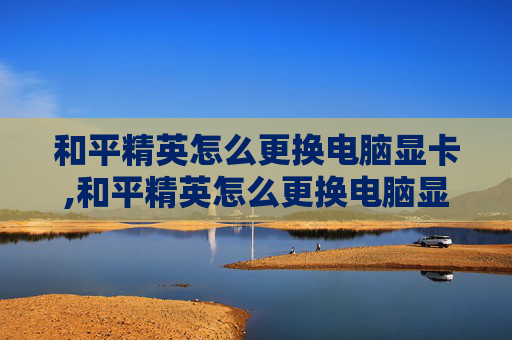 和平精英怎么更换电脑显卡,和平精英怎么更换电脑显卡设置