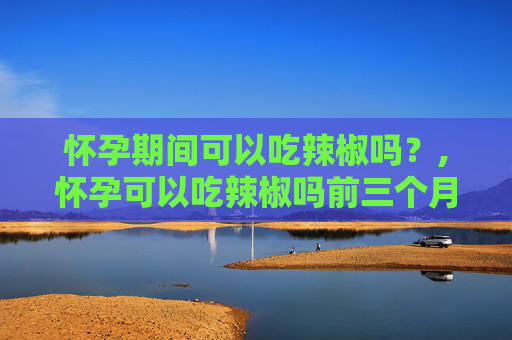 怀孕期间可以吃辣椒吗？,怀孕可以吃辣椒吗前三个月