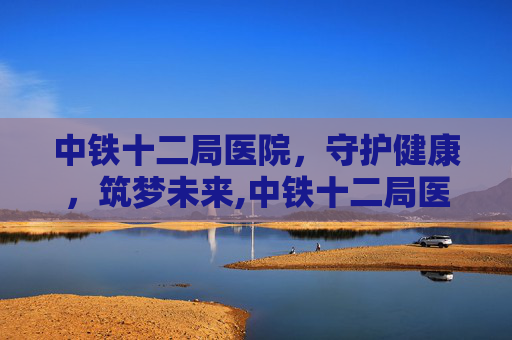 中铁十二局医院，守护健康，筑梦未来,中铁十二局医院电话