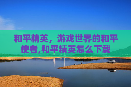 和平精英，游戏世界的和平使者,和平精英怎么下载