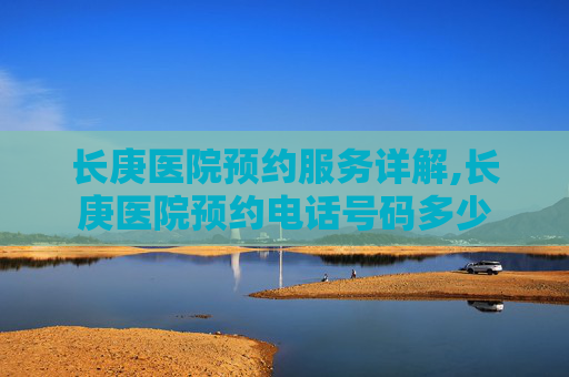 长庚医院预约服务详解,长庚医院预约电话号码多少