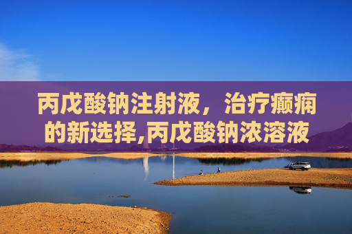 丙戊酸钠注射液，治疗癫痫的新选择,丙戊酸钠浓溶液说明书