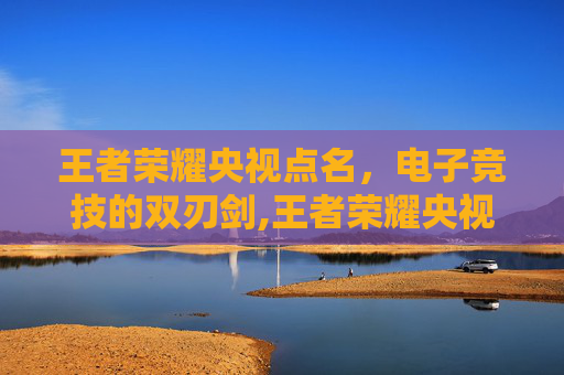 王者荣耀央视点名，电子竞技的双刃剑,王者荣耀央视点名批评原因