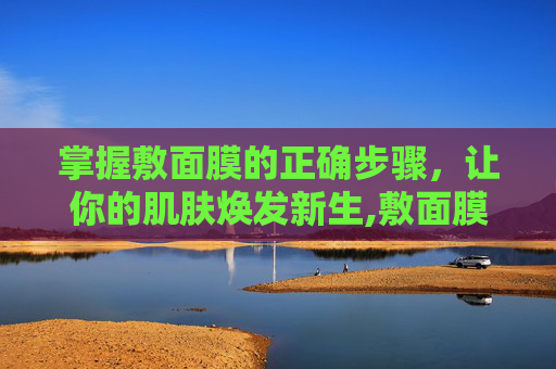 掌握敷面膜的正确步骤，让你的肌肤焕发新生,敷面膜的正确步骤是什么