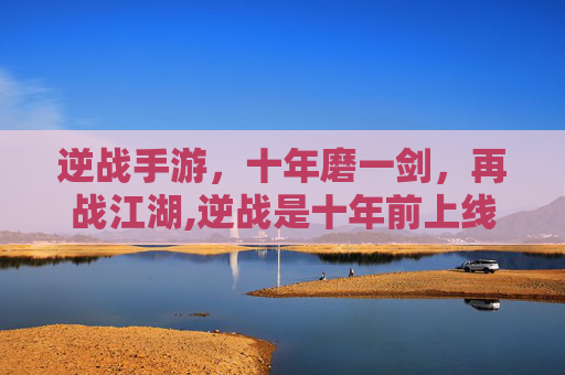 逆战手游，十年磨一剑，再战江湖,逆战是十年前上线的吗手游版