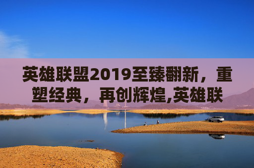 英雄联盟2019至臻翻新，重塑经典，再创辉煌,英雄联盟至臻皮肤活动