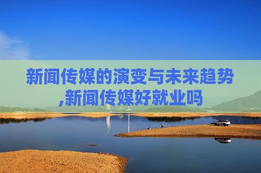新闻传媒的演变与未来趋势,新闻传媒好就业吗