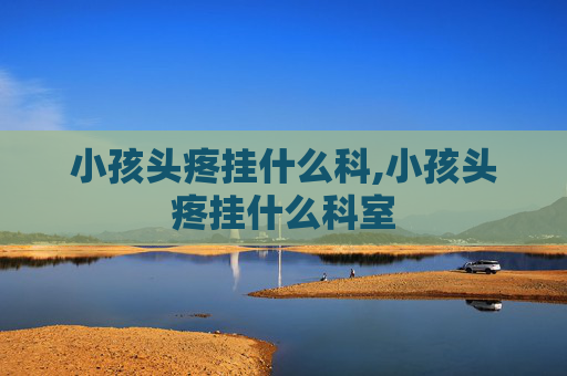 小孩头疼挂什么科,小孩头疼挂什么科室