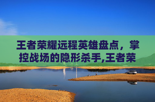 王者荣耀远程英雄盘点，掌控战场的隐形杀手,王者荣耀远程有哪些装备
