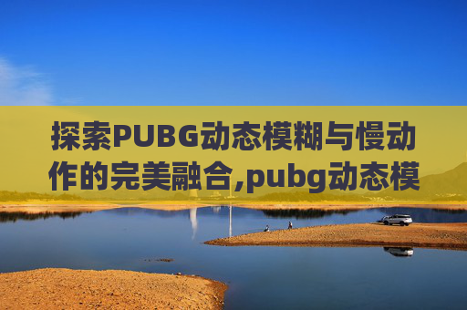 探索PUBG动态模糊与慢动作的完美融合,pubg动态模糊开好还是关好